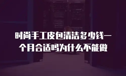 时尚手工皮包清洁多少钱一个月合适吗为什么不能做