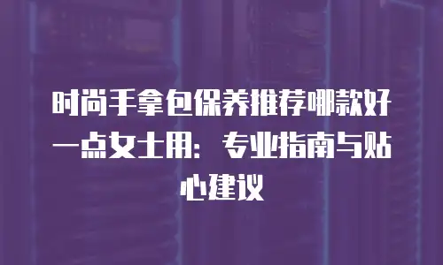 时尚手拿包保养推荐哪款好一点女士用：专业指南与贴心建议