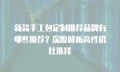 新款手工包定制推荐品牌有哪些推荐？深度解析高性价比选择