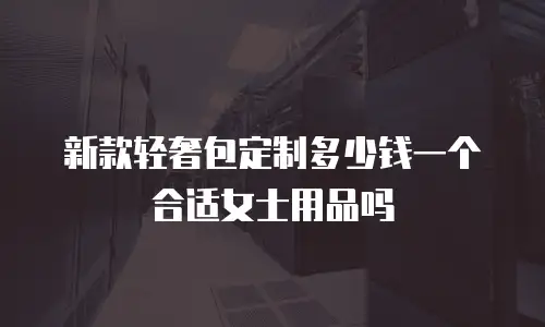 新款轻奢包定制多少钱一个合适女士用品吗