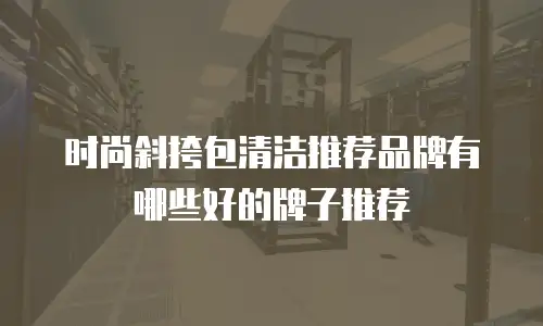 时尚斜挎包清洁推荐品牌有哪些好的牌子推荐