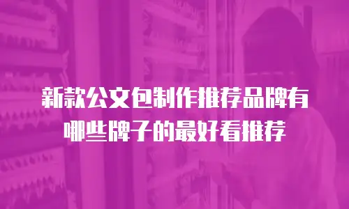 新款公文包制作推荐品牌有哪些牌子的最好看推荐
