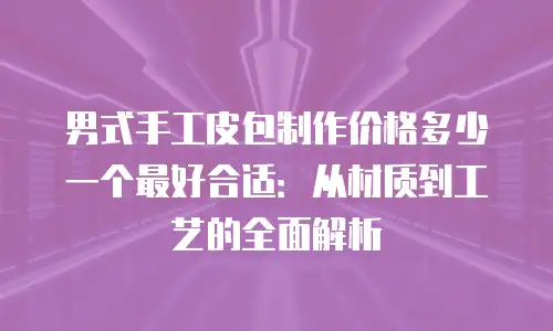 男式手工皮包制作价格多少一个最好合适：从材质到工艺的全面解析