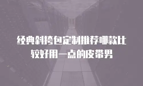 经典斜挎包定制推荐哪款比较好用一点的皮带男