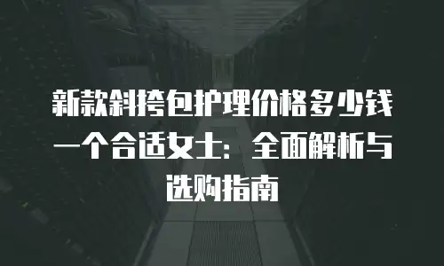 新款斜挎包护理价格多少钱一个合适女士：全面解析与选购指南