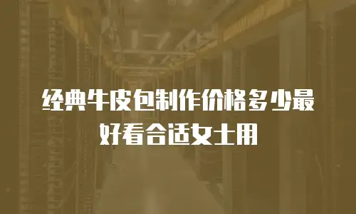 经典牛皮包制作价格多少最好看合适女士用