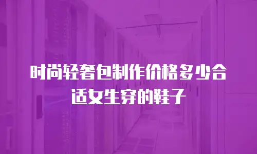 时尚轻奢包制作价格多少合适女生穿的鞋子