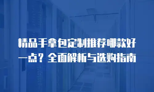 精品手拿包定制推荐哪款好一点？全面解析与选购指南