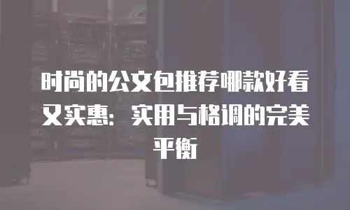 时尚的公文包推荐哪款好看又实惠：实用与格调的完美平衡