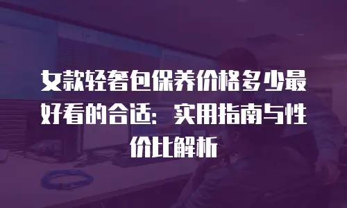 女款轻奢包保养价格多少最好看的合适：实用指南与性价比解析