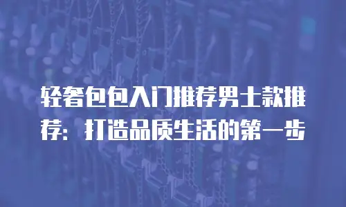 轻奢包包入门推荐男士款推荐：打造品质生活的第一步