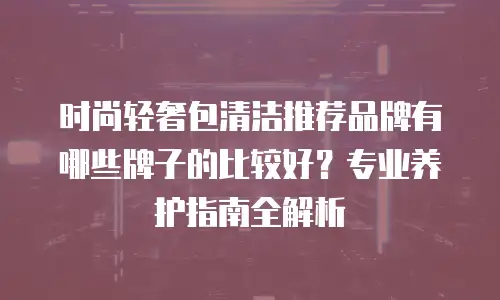 时尚轻奢包清洁推荐品牌有哪些牌子的比较好？专业养护指南全解析