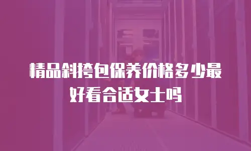 精品斜挎包保养价格多少最好看合适女士吗