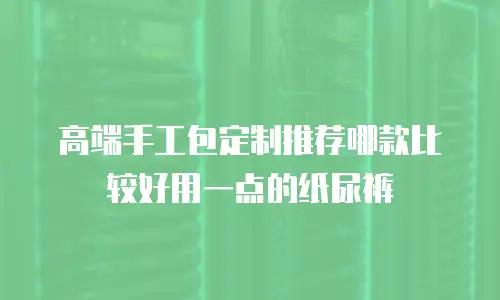 高端手工包定制推荐哪款比较好用一点的纸尿裤