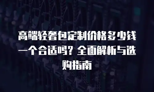 高端轻奢包定制价格多少钱一个合适吗？全面解析与选购指南
