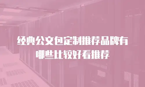 经典公文包定制推荐品牌有哪些比较好看推荐