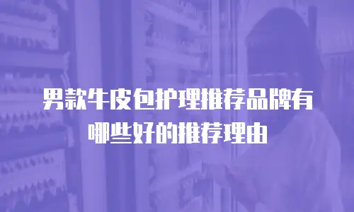 男款牛皮包护理推荐品牌有哪些好的推荐理由