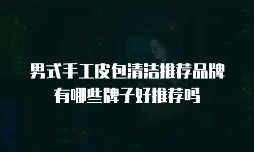 男式手工皮包清洁推荐品牌有哪些牌子好推荐吗