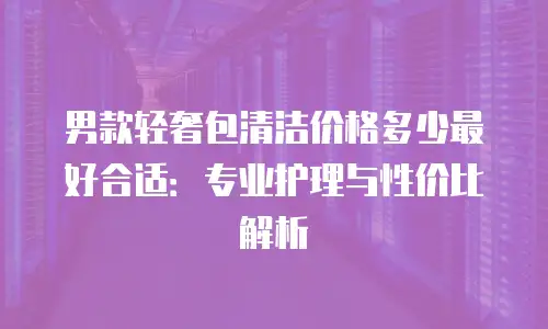 男款轻奢包清洁价格多少最好合适：专业护理与性价比解析