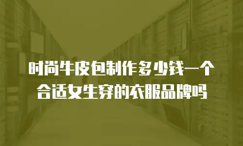 时尚牛皮包制作多少钱一个合适女生穿的衣服品牌吗