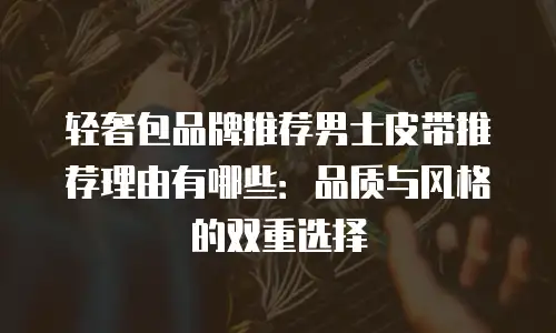 轻奢包品牌推荐男士皮带推荐理由有哪些：品质与风格的双重选择