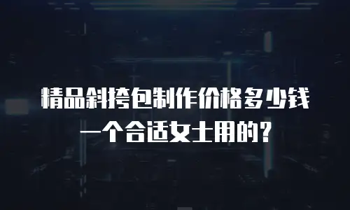 精品斜挎包制作价格多少钱一个合适女士用的？