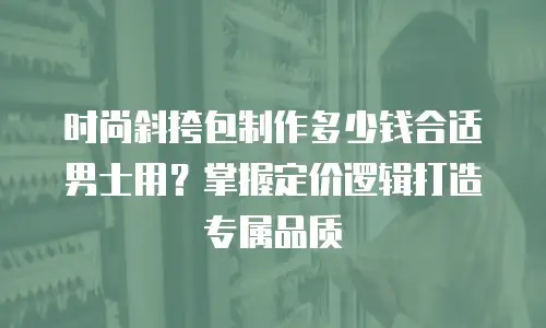 时尚斜挎包制作多少钱合适男士用？掌握定价逻辑打造专属品质