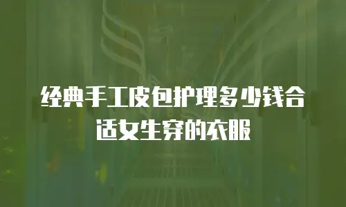 经典手工皮包护理多少钱合适女生穿的衣服