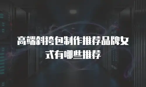 高端斜挎包制作推荐品牌女式有哪些推荐