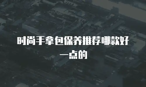 时尚手拿包保养推荐哪款好一点的