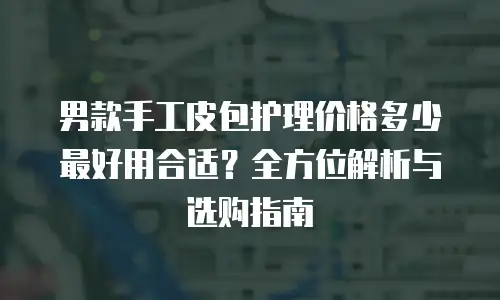 男款手工皮包护理价格多少最好用合适？全方位解析与选购指南