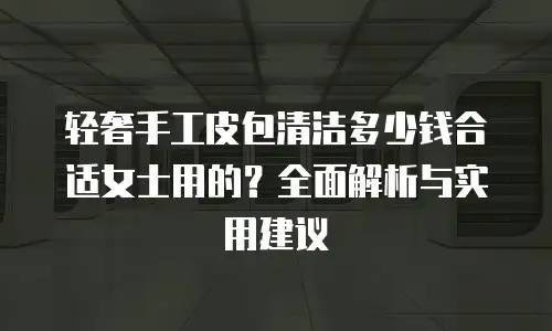 轻奢手工皮包清洁多少钱合适女士用的？全面解析与实用建议