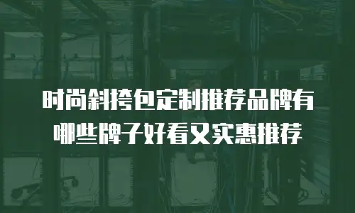 时尚斜挎包定制推荐品牌有哪些牌子好看又实惠推荐