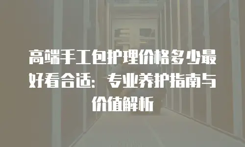 高端手工包护理价格多少最好看合适：专业养护指南与价值解析