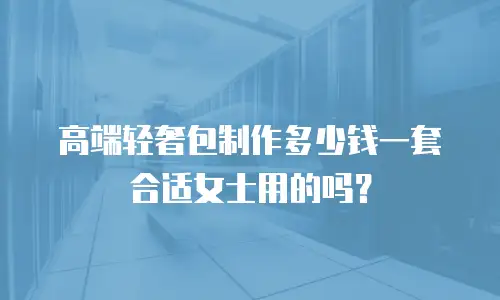 高端轻奢包制作多少钱一套合适女士用的吗？