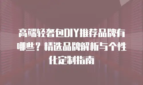 高端轻奢包DIY推荐品牌有哪些？精选品牌解析与个性化定制指南