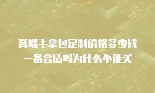 高端手拿包定制价格多少钱一条合适吗为什么不能买