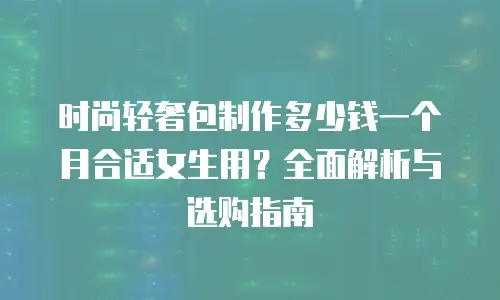 时尚轻奢包制作多少钱一个月合适女生用？全面解析与选购指南