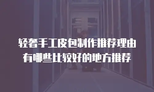 轻奢手工皮包制作推荐理由有哪些比较好的地方推荐