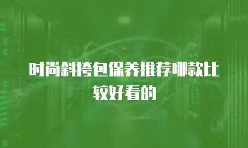 时尚斜挎包保养推荐哪款比较好看的