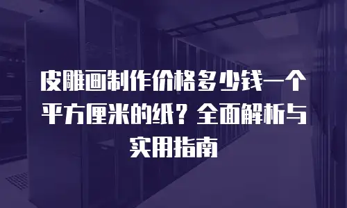 皮雕画制作价格多少钱一个平方厘米的纸？全面解析与实用指南