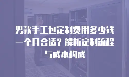 男款手工包定制费用多少钱一个月合适？解析定制流程与成本构成