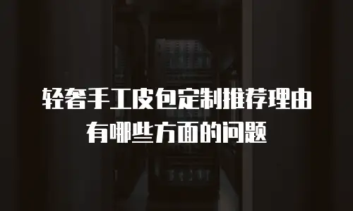 轻奢手工皮包定制推荐理由有哪些方面的问题