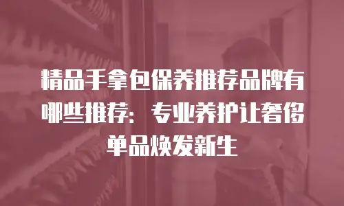 精品手拿包保养推荐品牌有哪些推荐：专业养护让奢侈单品焕发新生