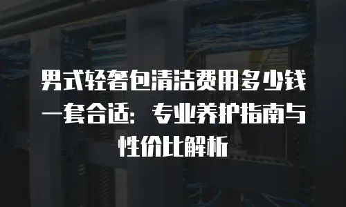 男式轻奢包清洁费用多少钱一套合适：专业养护指南与性价比解析