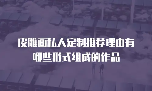 皮雕画私人定制推荐理由有哪些形式组成的作品