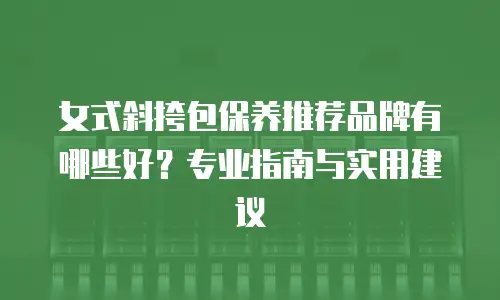 女式斜挎包保养推荐品牌有哪些好？专业指南与实用建议