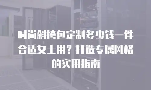 时尚斜挎包定制多少钱一件合适女士用？打造专属风格的实用指南