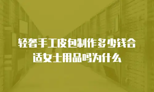 轻奢手工皮包制作多少钱合适女士用品吗为什么