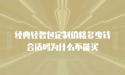 经典轻奢包定制价格多少钱合适吗为什么不能买